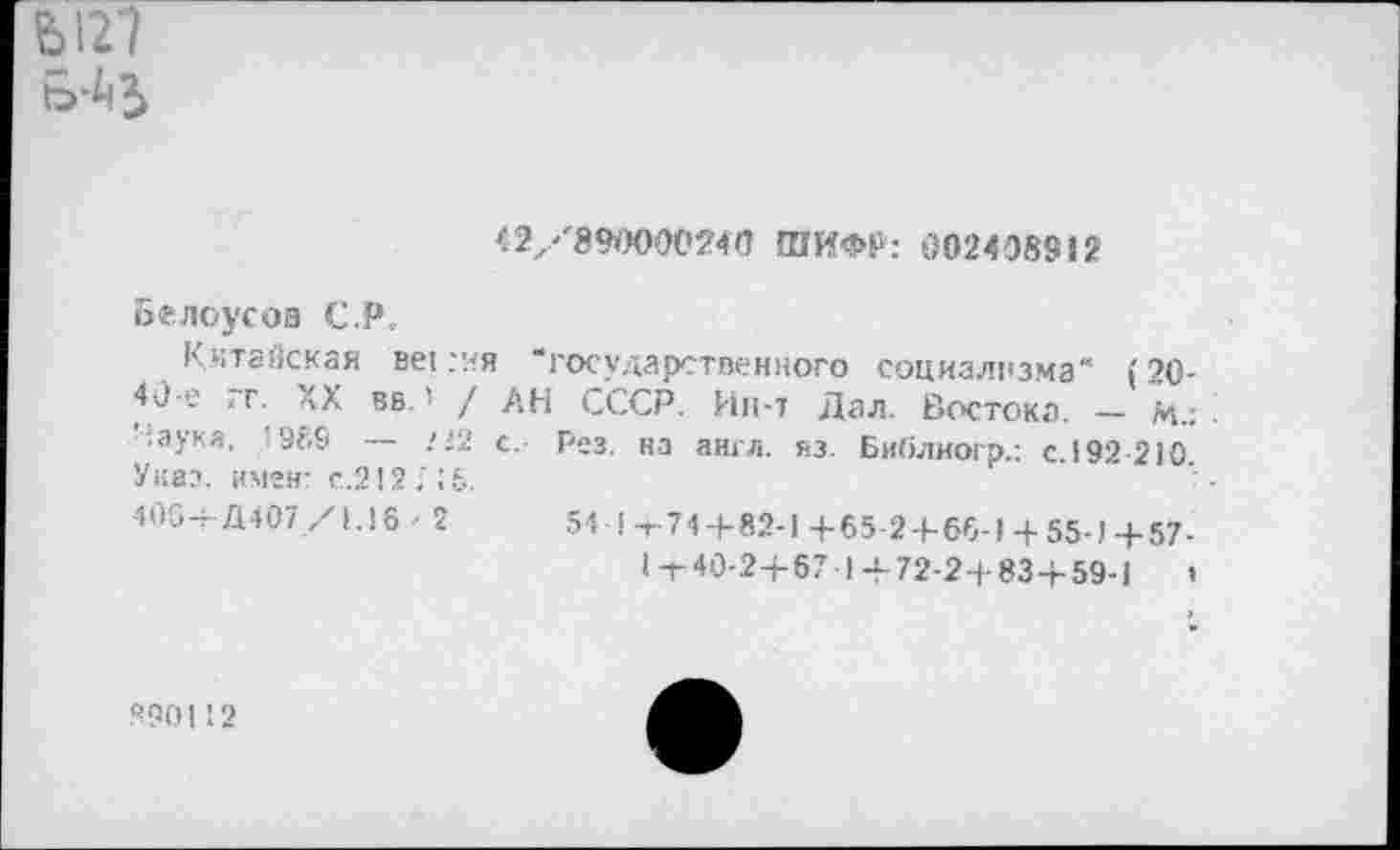 ﻿Ы27
42/890000240 ШИФР: 0024Э8912
Белоусов C.P.
Китайская sei.-ня ■‘государственного социализма“ (20-40-е гг. XX вв.! / АН СССР. Ин-т Дал. Востока. — м.: Наука, *989 ■— /'2 с. Рез. на англ. яз. Библиогр.: с.192 210 Указ, имен- с.212; 15.
40G-T Д407/1.16 ■ 2	54l-t-74+82-l-f-65-2-f-66-l4-55-)+57-
|-t-40-2+67 14- 72-24-83+59-1	»
Я90112